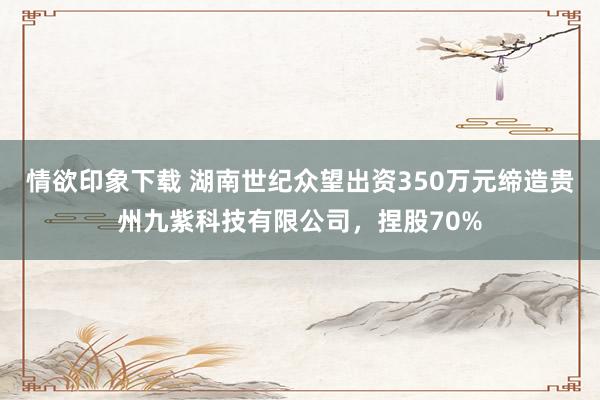 情欲印象下载 湖南世纪众望出资350万元缔造贵州九紫科技有限公司，捏股70%