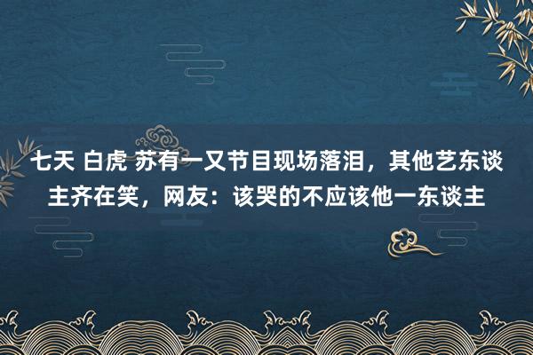 七天 白虎 苏有一又节目现场落泪，其他艺东谈主齐在笑，网友：该哭的不应该他一东谈主