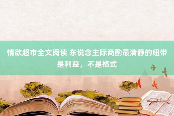 情欲超市全文阅读 东说念主际商酌最清静的纽带是利益，不是格式