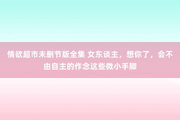 情欲超市未删节版全集 女东谈主，想你了，会不由自主的作念这些微小手脚