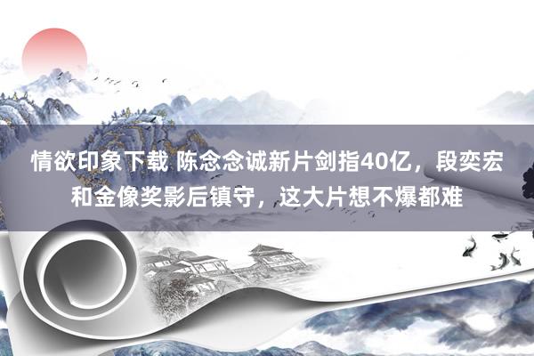 情欲印象下载 陈念念诚新片剑指40亿，段奕宏和金像奖影后镇守，这大片想不爆都难