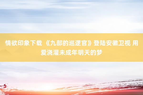 情欲印象下载 《九部的巡逻官》登陆安徽卫视 用爱浇灌未成年明天的梦