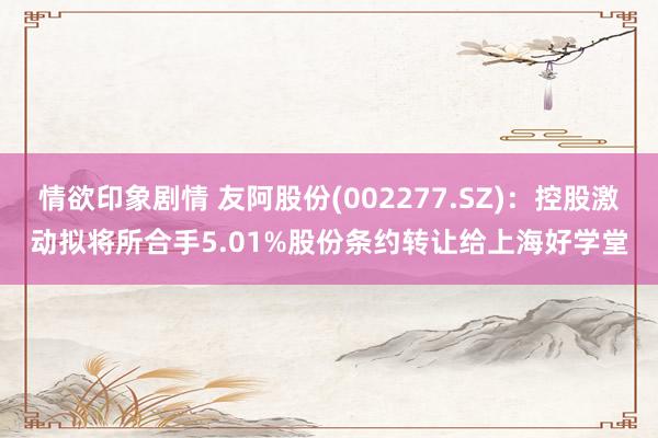 情欲印象剧情 友阿股份(002277.SZ)：控股激动拟将所合手5.01%股份条约转让给上海好学堂