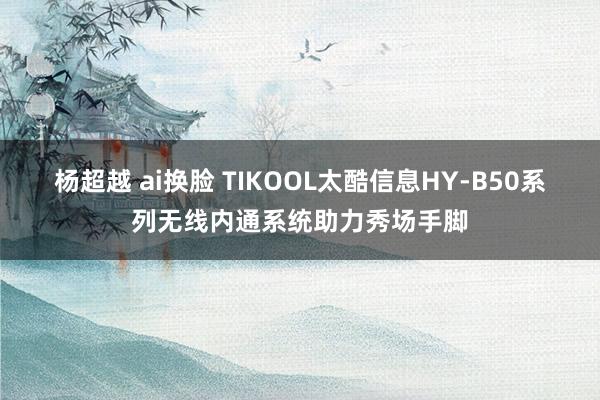 杨超越 ai换脸 TIKOOL太酷信息HY-B50系列无线内通系统助力秀场手脚