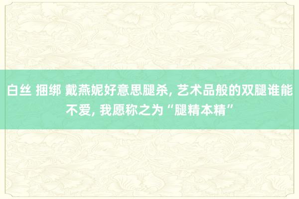 白丝 捆绑 戴燕妮好意思腿杀， 艺术品般的双腿谁能不爱， 我愿称之为“腿精本精”