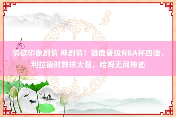 情欲印象剧情 神剧情！雄鹿晋级NBA杯四强，利拉德时弊球太强，哈姆无间神迹