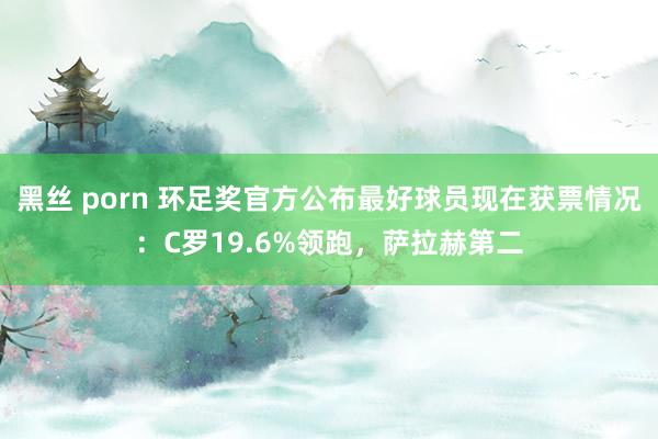 黑丝 porn 环足奖官方公布最好球员现在获票情况：C罗19.6%领跑，萨拉赫第二