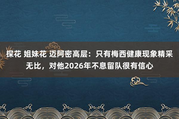 探花 姐妹花 迈阿密高层：只有梅西健康现象精采无比，对他2026年不息留队很有信心