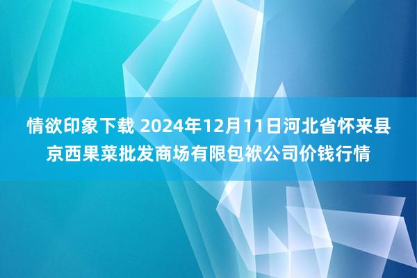 情欲印象下载 2024年12月11日河北省怀来县京西果菜批发商场有限包袱公司价钱行情