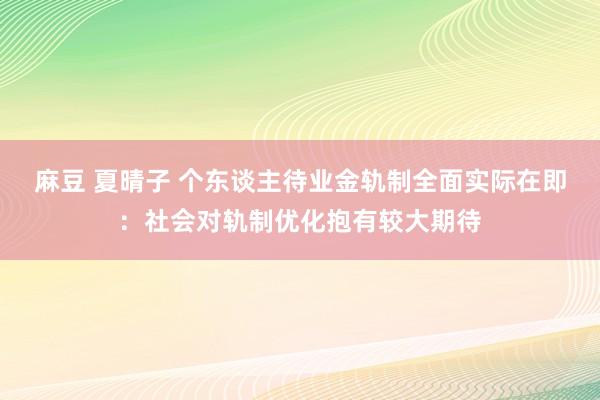 麻豆 夏晴子 个东谈主待业金轨制全面实际在即：社会对轨制优化抱有较大期待