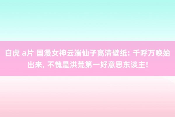 白虎 a片 国漫女神云端仙子高清壁纸: 千呼万唤始出来， 不愧是洪荒第一好意思东谈主!