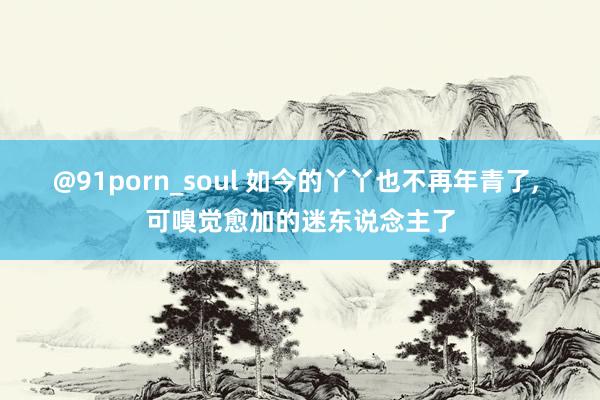 @91porn_soul 如今的丫丫也不再年青了， 可嗅觉愈加的迷东说念主了