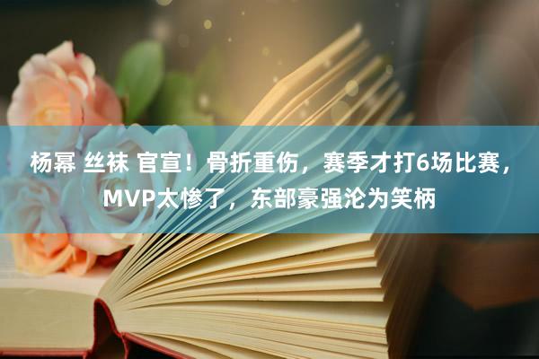 杨幂 丝袜 官宣！骨折重伤，赛季才打6场比赛，MVP太惨了，东部豪强沦为笑柄