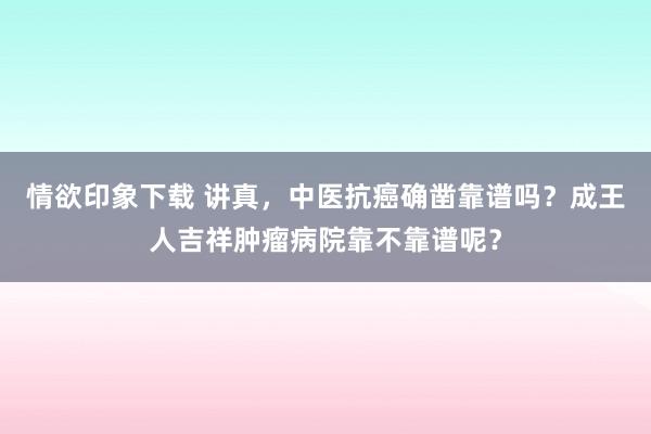 情欲印象下载 讲真，中医抗癌确凿靠谱吗？成王人吉祥肿瘤病院靠不靠谱呢？