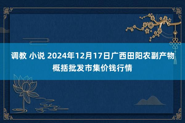 调教 小说 2024年12月17日广西田阳农副产物概括批发市集价钱行情