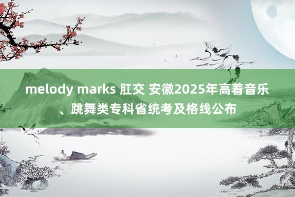 melody marks 肛交 安徽2025年高着音乐、跳舞类专科省统考及格线公布