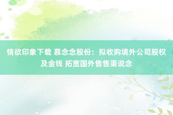 情欲印象下载 慕念念股份：拟收购境外公司股权及金钱 拓宽国外售售渠说念