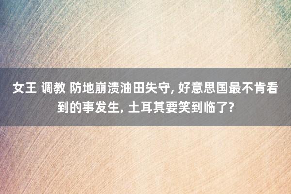 女王 调教 防地崩溃油田失守， 好意思国最不肯看到的事发生， 土耳其要笑到临了?