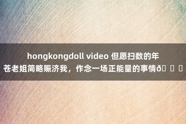 hongkongdoll video 但愿扫数的年苍老姐简略赈济我，作念一场正能量的事情🙏