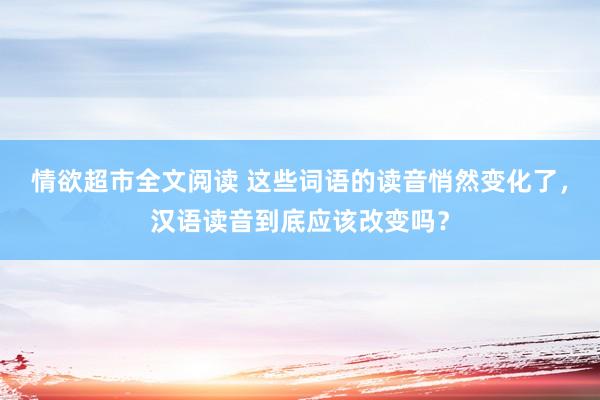 情欲超市全文阅读 这些词语的读音悄然变化了，汉语读音到底应该改变吗？