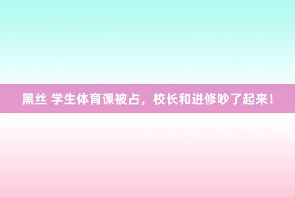 黑丝 学生体育课被占，校长和进修吵了起来！