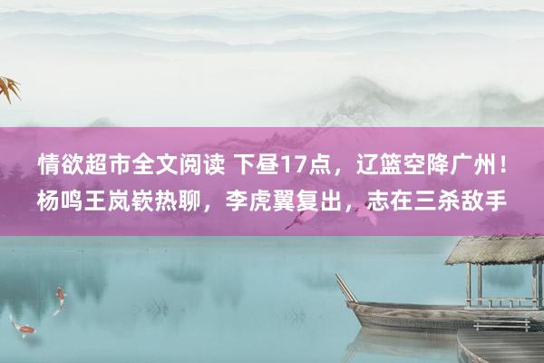 情欲超市全文阅读 下昼17点，辽篮空降广州！杨鸣王岚嵚热聊，李虎翼复出，志在三杀敌手