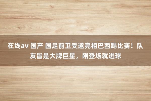 在线av 国产 国足前卫受邀亮相巴西踢比赛！队友皆是大牌巨星，刚登场就进球