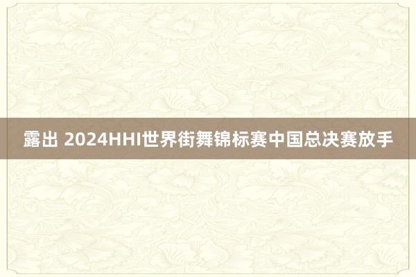 露出 2024HHI世界街舞锦标赛中国总决赛放手