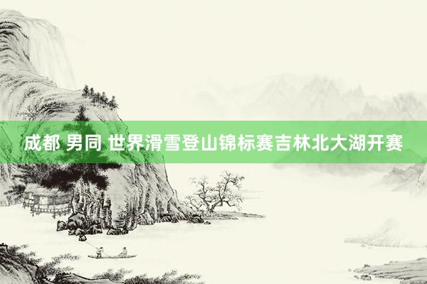 成都 男同 世界滑雪登山锦标赛吉林北大湖开赛