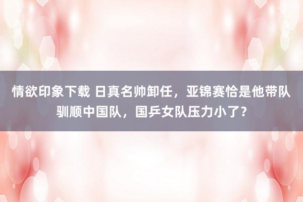 情欲印象下载 日真名帅卸任，亚锦赛恰是他带队驯顺中国队，国乒女队压力小了？