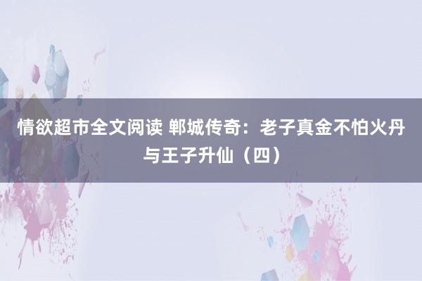 情欲超市全文阅读 郸城传奇：老子真金不怕火丹与王子升仙（四）