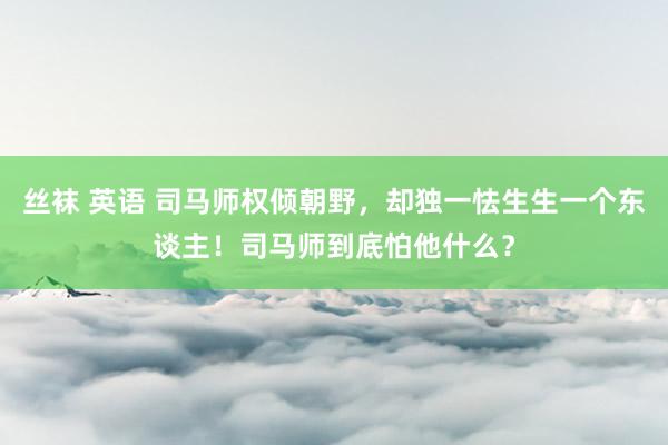 丝袜 英语 司马师权倾朝野，却独一怯生生一个东谈主！司马师到底怕他什么？