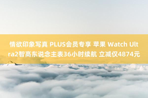 情欲印象写真 PLUS会员专享 苹果 Watch Ultra2智高东说念主表36小时续航 立减仅4874元