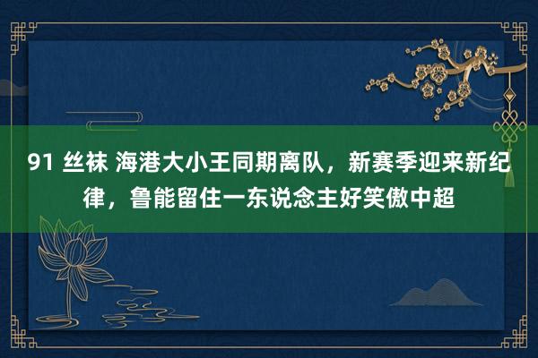 91 丝袜 海港大小王同期离队，新赛季迎来新纪律，鲁能留住一东说念主好笑傲中超