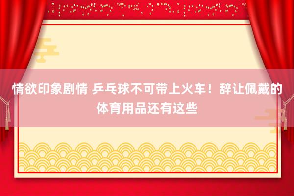 情欲印象剧情 乒乓球不可带上火车！辞让佩戴的体育用品还有这些