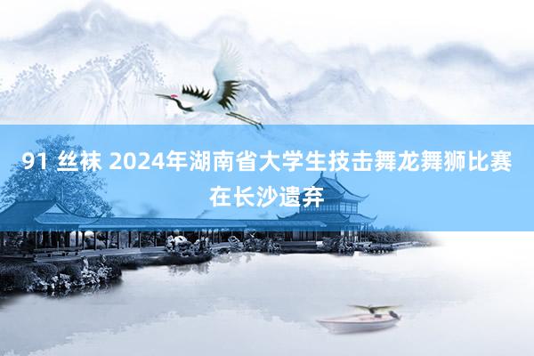 91 丝袜 2024年湖南省大学生技击舞龙舞狮比赛在长沙遗弃