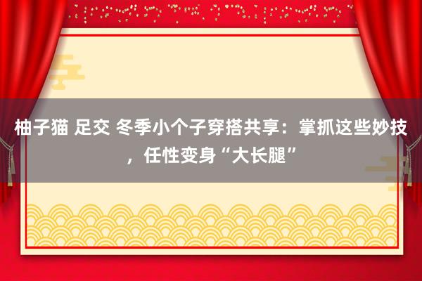 柚子猫 足交 冬季小个子穿搭共享：掌抓这些妙技，任性变身“大长腿”