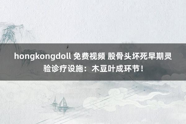 hongkongdoll 免费视频 股骨头坏死早期灵验诊疗设施：木豆叶成环节！