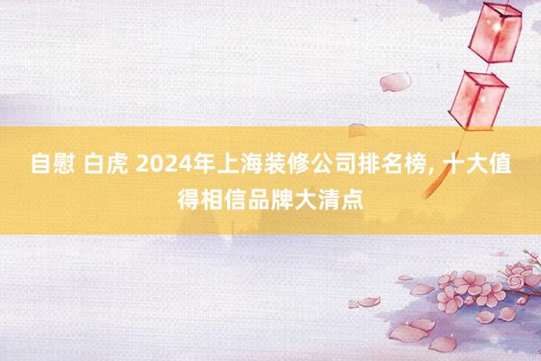 自慰 白虎 2024年上海装修公司排名榜， 十大值得相信品牌大清点