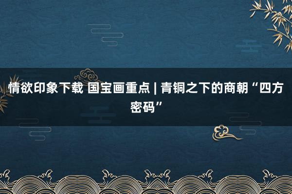 情欲印象下载 国宝画重点 | 青铜之下的商朝“四方密码”