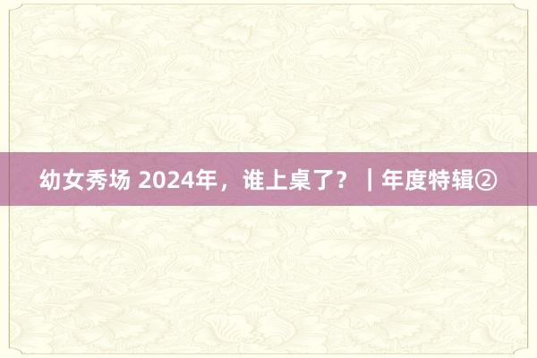 幼女秀场 2024年，谁上桌了？｜年度特辑②