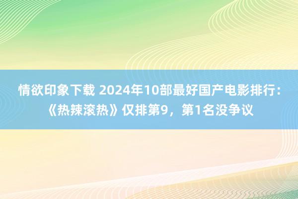 情欲印象下载 2024年10部最好国产电影排行：《热辣滚热》仅排第9，第1名没争议