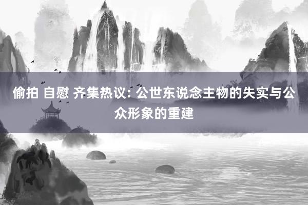 偷拍 自慰 齐集热议: 公世东说念主物的失实与公众形象的重建