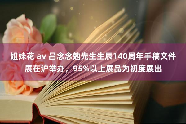 姐妹花 av 吕念念勉先生生辰140周年手稿文件展在沪举办，95%以上展品为初度展出