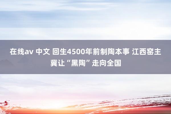 在线av 中文 回生4500年前制陶本事 江西窑主冀让“黑陶”走向全国