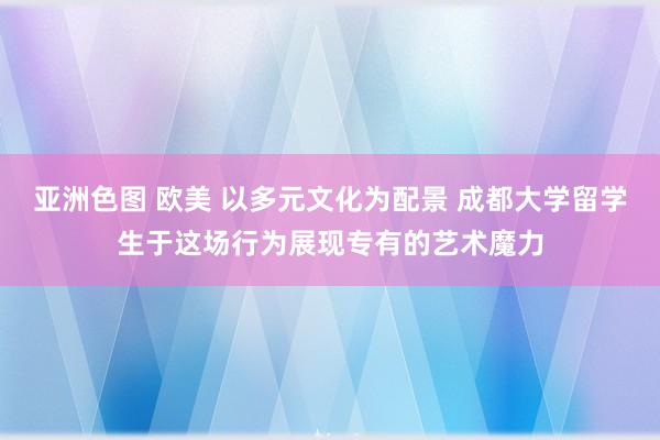 亚洲色图 欧美 以多元文化为配景 成都大学留学生于这场行为展现专有的艺术魔力