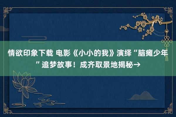 情欲印象下载 电影《小小的我》演绎“脑瘫少年”追梦故事！成齐取景地揭秘→