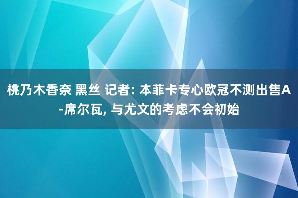 桃乃木香奈 黑丝 记者: 本菲卡专心欧冠不测出售A-席尔瓦， 与尤文的考虑不会初始