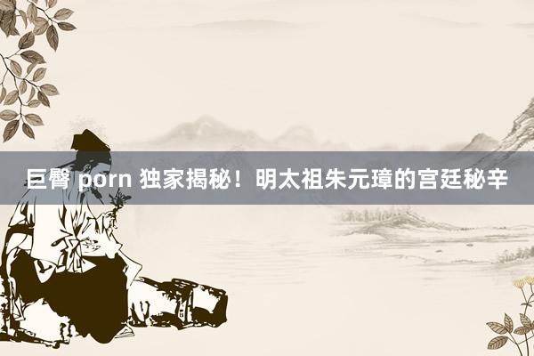 巨臀 porn 独家揭秘！明太祖朱元璋的宫廷秘辛