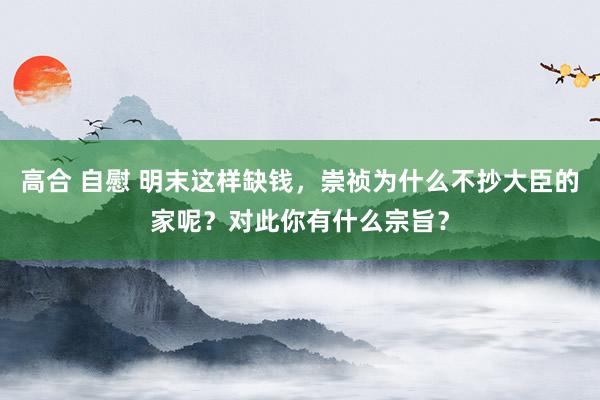 高合 自慰 明末这样缺钱，崇祯为什么不抄大臣的家呢？对此你有什么宗旨？